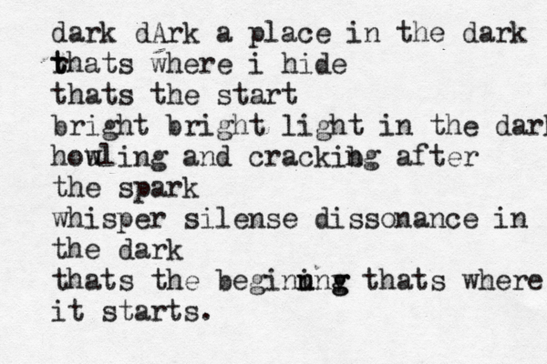 dark dArk a place in the dark rh t t ats where i hide thats the start bright bright light in the dark hou wling and crackibg n after the spark whisper silense dissonance in the dark thats the beginung n i v g thats where it starts.