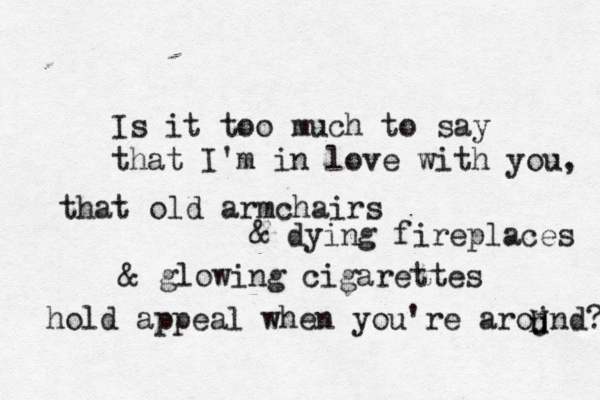 Please before you leave me here alone, my love, look and see, this nostalgia is killing me. i long for who you used to be. Is it too much to say that I'm in love with you, that old armchairs & dying fireplaces & glowing cigarettes hold appeal when you're arojnd? U u h 