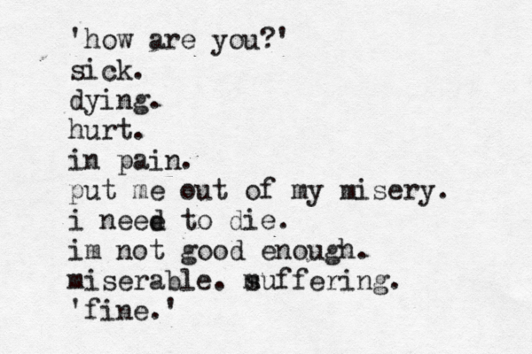 ' how are you?' sick. dying. hurt. in pain. put me out of my misery. i neee d to die. im not good enough. miserable. m suffering. ' fine.'