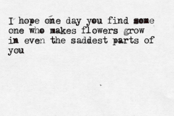 I hope one day you find some one who makes flowers grow in even the saddest parts of you 