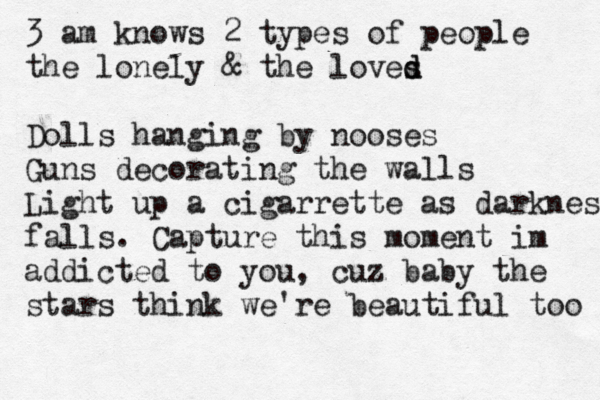 3 am knows 2 types of people the lonely & the loves d d Dolls hanging by nooses Guns decorating the walls Light up a cigarrette as darkness falls. Capture this moment im addicted to you, cuz baby the stars think we're beautiful too 