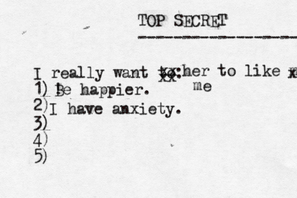 TOP SECRET ------------------ I really want to: 1) 2) 3) 4) 5) ! Be happier. xx xx her to like me x me I have anxiety.