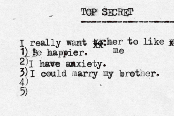 TOP SECRET ------------------ I really want to: 1) 2) 3) 4) 5) ! Be happier. xx xx her to like me x me I have anxiety. I could marry my brother. 