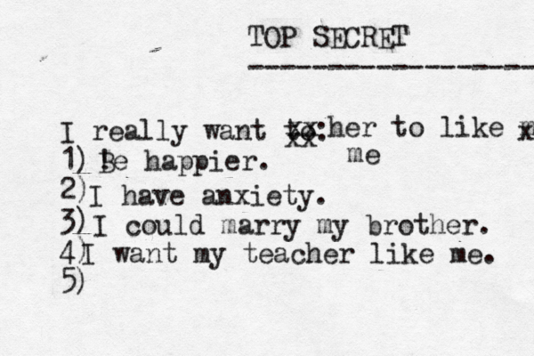 TOP SECRET ------------------ I really want to: 1) 2) 3) 4) 5) ! Be happier. xx xx her to like me x me I have anxiety. I could marry my brother. I want my teacher like me. 