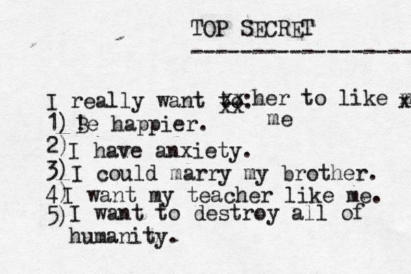 TOP SECRET ------------------ I really want to: 1) 2) 3) 4) 5) ! Be happier. xx xx her to like me x me I have anxiety. I could marry my brother. I want my teacher like me. I want to destroy all of humanity. 