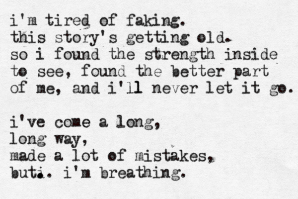 i'm tired of faking. this story's getting old. so i found the strength inside to see, found th e better part of me, an d i'll ll never let it go. i've come e a long, long way, made a lot of mistakes, buti . . .. i'm breathing.