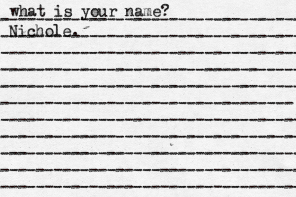 what is your name? ---------------------------------- ---------------------------------- ---------------------------------- ---------------------------------- ---------------------------------- --------------------------------- ---------------------------------- ---------------------------------- ---------------------------------- ---------------------------------- ---------------------------------- Nichole. 