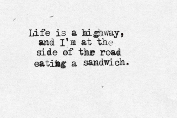 Life is a highway, and I'm at the side of thr e road eatibg a n sandwich. 