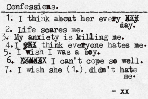 Confessions. ---------------------------------- 1. I think about her every s day XXX day 2. Life scares me. 3. My anxiety is killing me. . 4.I yhi CXX think everyone hates me 5. I wish I was a boy. . 6. Somes XXXXXX I can't cope so well. 7. I wish she (1.) didn't hate me . - xx 