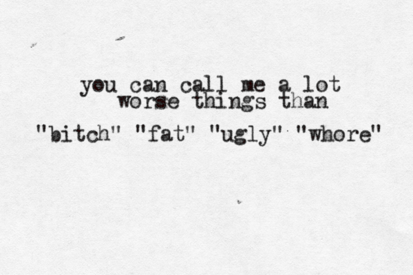 you can call me a lot worse things than "bitch" "fat" "ugly" "whore" 
