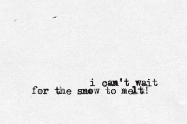 i can't wait for the snow to melt!