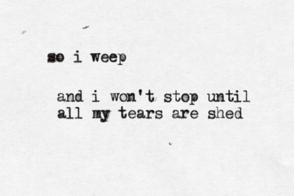 so i weep and i won't stop until all my tears are shed 