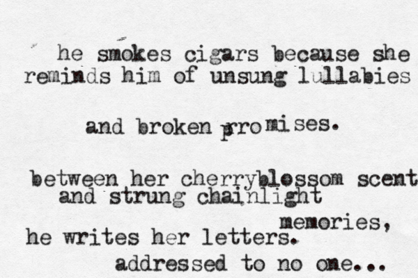 he smokes cigars because she reminds him of unsung lullabies and broken r p ro mi ses. between her cherryblossom scent and strung chainlight memories, he writes her letters. addressed to no one... 