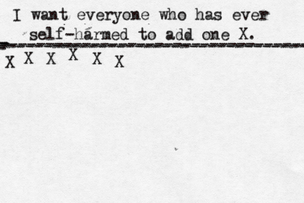 I want everyone who has ever self-harmed to add one X . ------------------------------------- X - - - ---------------------------------- X X X X X