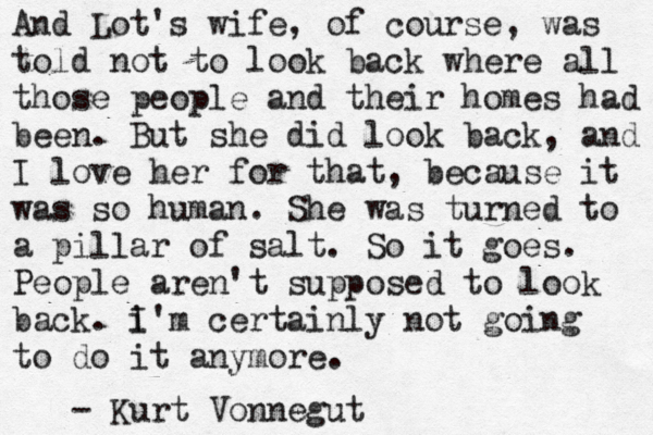 And Lot's wife, of course, was told not to look back where all those people and their homes had been. But she did look back, and I love her for that, because it was so human. She was turned to a pillar of salt. So it goes. People aren't supposed to look back. i I'm certainly not going to do it anymore. - Kurt Vonnegut 