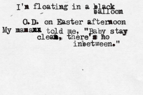 I'n floating in a black balloon O.D. on Easter afternoon My mamama x x x x x told me, "Baby stay cleab n n, there's no inbetween." 