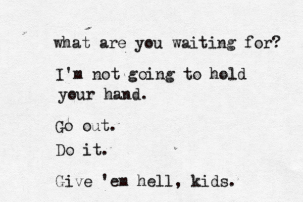 what are you waiting for? I'm not going to hold your hand . Go out. Do it. Give 'em hell, kids. 