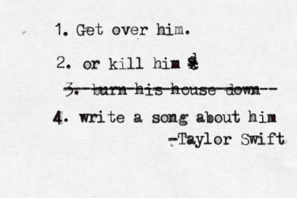 1. Get over him. 2. or kill him c w x d s 3. burn his house down ------------------------ 4. write a song about hi im -Taylor Swift 