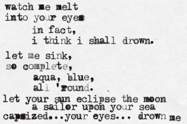 watch me melt into your eyes in fact, i think i shall drown. let me sink, so complete, aqua, blue, all 'round. let your sun eclipse the moon a sailor upon your sea capsized...your eyes... drown me 