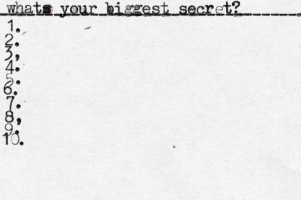 whats your biggest secret? ---------------------------------- 1. 2. 3, 4. 5. 6. 7. 8, 9. 10. 