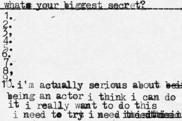 whats your biggest secret? ---------------------------------- 1. 2. 3, 4. 5. 6. 7. 8, 9. 10. i'm actually serious about being being an actor ---- i think i can do it i really want to do this i need to trt i y need thisi need thsi thisines ineedthis 