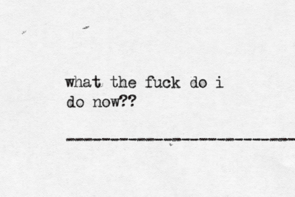 what the fuck do i do now?? --------------------------- 