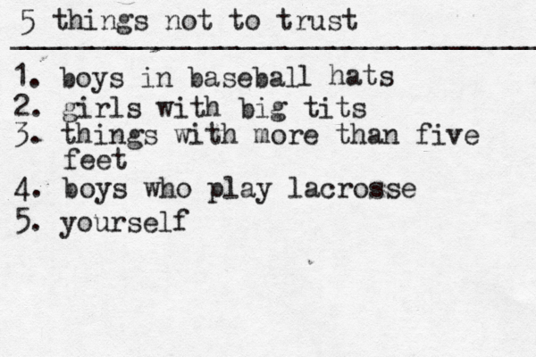 tit$ 5 things not to trust _________________________________ 1. boys in basebal l hats 2. girls with big tits 3. things with more than five feet 4. boys who play lacrosse 5. yourself 