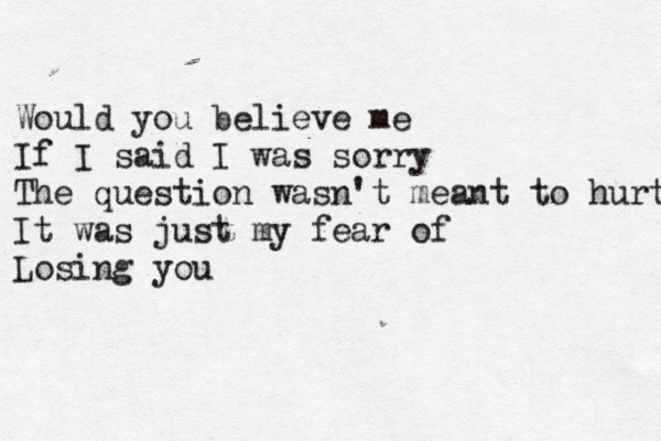 Would you believe me If I said I was sorry The question wasn't meant to hurt It was just my fear of Losing you