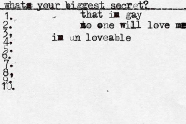 whats your biggest secret? ---------------------------------- 1. 2. 3, 4. 5. 6. 7. 8, 9. 10. that im gay t no one will love mr e im un loveable