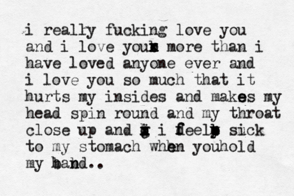 i really fucking love you and i love your x x x x x o b more than i have loved anyone ever and i love you so much that it hurts my insides and maks e e es my head spin round and my throat close up and j i o x x x h g i deel f f b o p b m y su ick to my stomach whh e en youhold my band h b n .. 