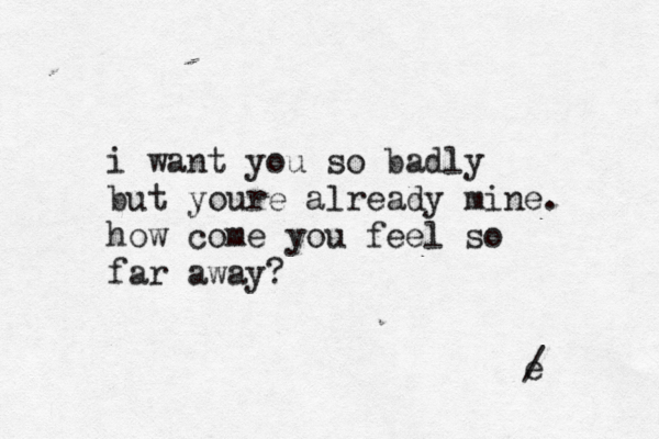 i want you so badly but youre already mine. how come you feel so far away? e / 