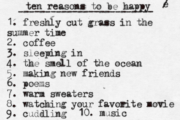 ten reasons to be happy ------------------------- 1. freshly cut grass in the summer time 2. coffee 3. sleeping in 4. the smell of the ocean 5. making new friends 6. poems 7. warm sweaters 8. watching your favorite movie 9. cuddling 10. music e / 