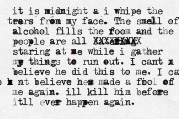 it is midnight a i whipe the re tears from my face. The smell of alcohol fills the f room and the people are all satein ring XXXXXXXXX staring at me while i gather me y things to run out. i I cant m x believe he did this to me. I can' b b x x nt believe hes made a fi ool od f me again. ill kill him before itll ever happen again. 