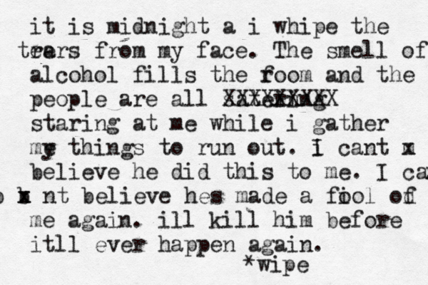 it is midnight a i whipe the re tears from my face. The smell of alcohol fills the f room and the people are all satein ring XXXXXXXXX staring at me while i gather me y things to run out. i I cant m x believe he did this to me. I can' b b x x nt believe hes made a fi ool od f me again. ill kill him before itll ever happen again. *wipe 