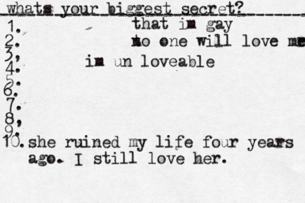 whats your biggest secret? ---------------------------------- 1. 2. 3, 4. 5. 6. 7. 8, 9. 10. that im gay t no one will love mr e im un loveable she ruined my life four years ago . I still love her. 