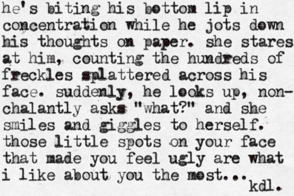 he's biting his bottom lip in concentration while he jots down his thoughts on paper. she stares at him, counting the hundreds of freckles splattered across his face. suddenly, he looks up, non- chalantly asks "what?" and she smiles and giggles to herself. those little spots on your face that made you feel ugly are what i like about you the most... kdl. 