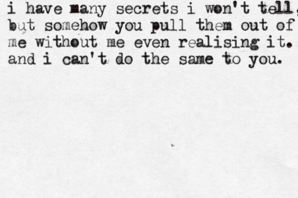 i have many secrets i won't tell, but somehow you pull them out of me without me even realising it. and i can't do the same to you. 