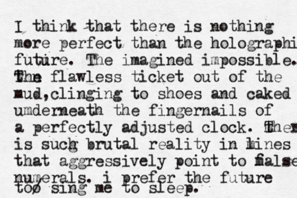 I think that the re is nothing more perfect than the holographic futir u e. The imagined impossible. the T n flawless ticket out of the mud,clinging to shoes and caked umderneath the fingernails of a perfectly adjusted clock. m t There is sucg h brutal reality in m lines that aggressively point to m false numerals. i prefer the future too / sing me to sleep. 