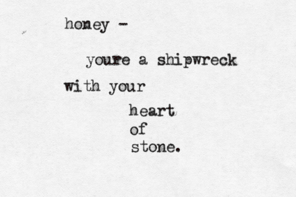 honey - youre a shipwreck with your heart of stone. 