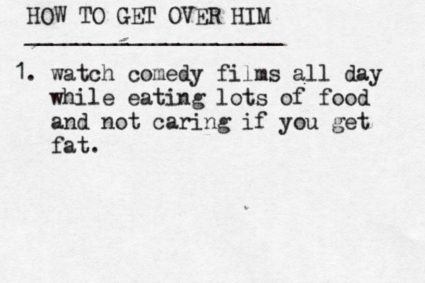HOW TO GET OVER HIM ____________________ 1. watch comedy films all day •••while eating lots of food •••and not caring if you get •••fat. 