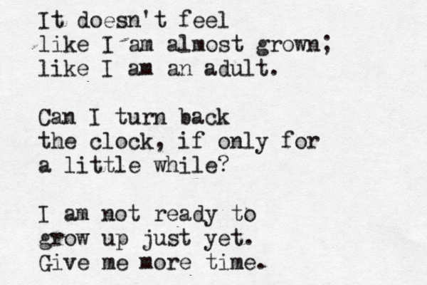 It doesn't feel like I am almost grown; like I am an adult. Can I turn back the clock, if only for a little while? I am not ready to grow up just yet. Give me more time.