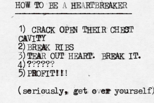 HOW TO BE A HEARTBREAKER _________________________ 1) CRACK OPEN THEIR CHEC ST CAVITY 2)BREAK RIBS 3)TEAR OUT HEART. BREAK IT. 4)?????? 5)PROFIT!!! (seriously, get over yourself) 