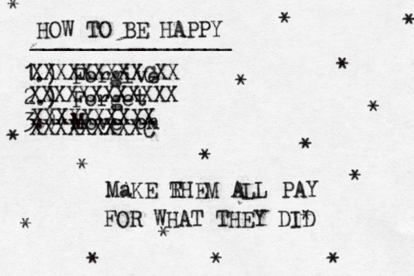 HOW TO BE HAPPY ________________ 1.) Forgive 2.) Forget 3.) Move on * * * * * * * * * * * * * * * * XXXXXXXXXCXX XXXXXXXXXXXX XXXXXXXXXX XXXXXXXXXC Ma AKE RHEM ALL PAY T FOR WHAT THEY DID *