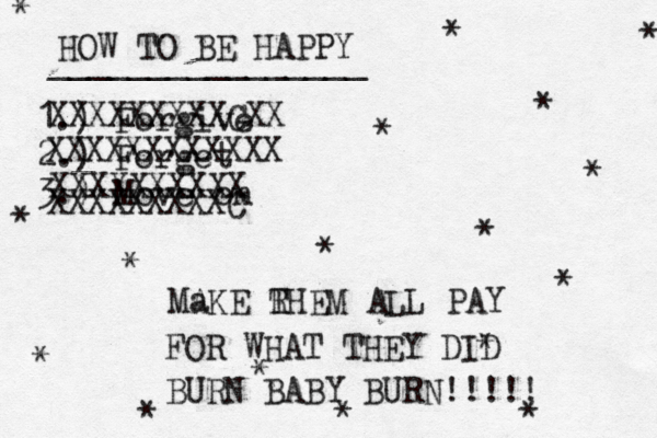 HOW TO BE HAPPY ________________ 1.) Forgive 2.) Forget 3.) Move on * * * * * * * * * * * * * * * * XXXXXXXXXCXX XXXXXXXXXXXX XXXXXXXXXX XXXXXXXXXC Ma AKE RHEM ALL PAY T FOR WHAT THEY DID * BURN BABY BURN!!!!! 