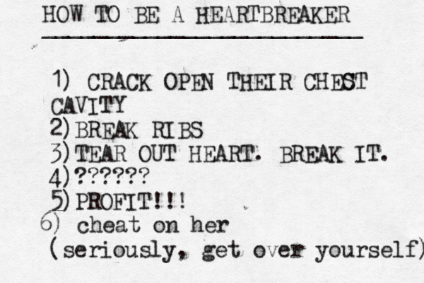 HOW TO BE A HEARTBREAKER _________________________ 1) CRACK OPEN THEIR CHEC ST CAVITY 2)BREAK RIBS 3)TEAR OUT HEART. BREAK IT. 4)?????? 5)PROFIT!!! (seriously, get over yourself) 6) cheat on her