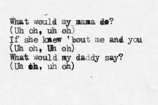 What would my mama do? (Uh oh, uh oh) If she knew 'bout me and you (Uh oh, Uh oh) What would my daddy say? (Uh ih oh, uh oh) 