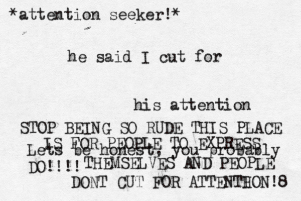 he said I cut for his attention Lets be honest, you probably DO!!!! *attention seeker!* STOP BEING SO RUDE THIS PLACE IS FOR PEOPLE TO EXPRESS THEMSELVES AND PEOPLE DONT CUT FOR ATTENTH ION!8 