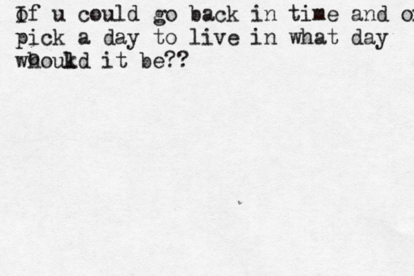 of I u could go back in time and oick a day pick a day to live in what day whoukd l it be?? o 