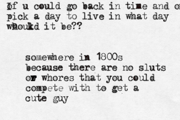 of I u could go back in time and oick a day pick a day to live in what day whoukd l it be?? o somewhere in 1800s because there are no sluts ow r r r r r whores that you could compete with to get a cute guy