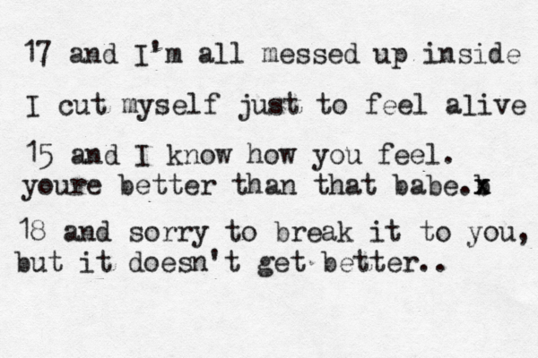 17 and I'm all messed up inside I cut myself just to feel aæive l 15 and I know how you feel. youre better than that babe b .x x 18 and sorry to break it to you, but it doesn't get better.. 
